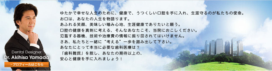 ゆたかで幸せな人生のために、健康で、うつくしい口腔を手に入れ、生涯守るのが私たちの使命。お口は、あなたの人生を物語ります。あふれる笑顔、美味しい噛み心地、生涯健康でありたいと願う。口腔の健康を真剣に考える、そんなあなたこそ、当院におこしください。氾濫する器機、技術や治療費の情報に振り回されてはいけません。さあ、私たちと一緒に“考える”一歩を踏み出して下さい。あなたにとって本当に必要な歯科医療は？「歯科難民」を脱し、あなたの期待以上の、安心と健康を手に入れましょう！